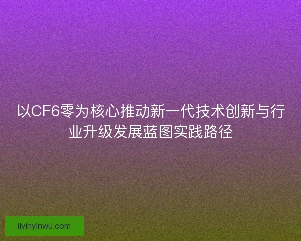 以CF6零为核心推动新一代技术创新与行业升级发展蓝图实践路径